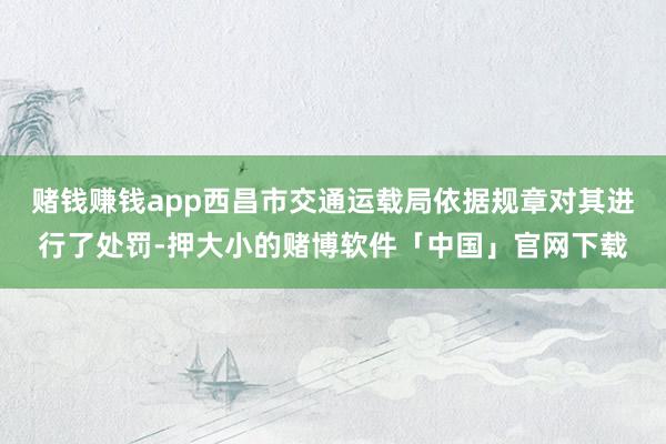 赌钱赚钱app西昌市交通运载局依据规章对其进行了处罚-押大小的赌博软件「中国」官网下载