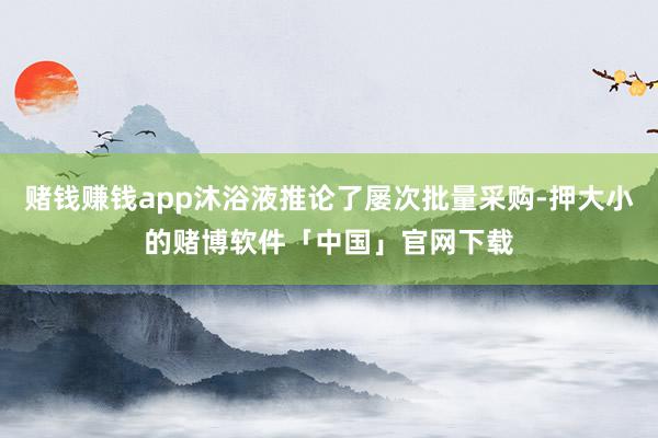 赌钱赚钱app沐浴液推论了屡次批量采购-押大小的赌博软件「中国」官网下载