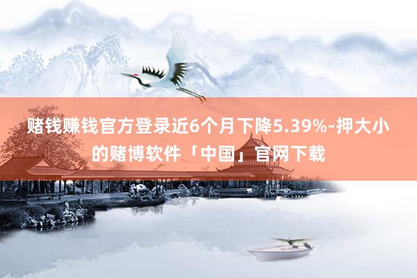 赌钱赚钱官方登录近6个月下降5.39%-押大小的赌博软件「中国」官网下载