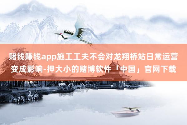 赌钱赚钱app施工工夫不会对龙翔桥站日常运营变成影响-押大小的赌博软件「中国」官网下载