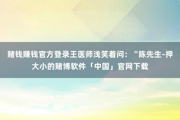 赌钱赚钱官方登录王医师浅笑着问：“陈先生-押大小的赌博软件「中国」官网下载