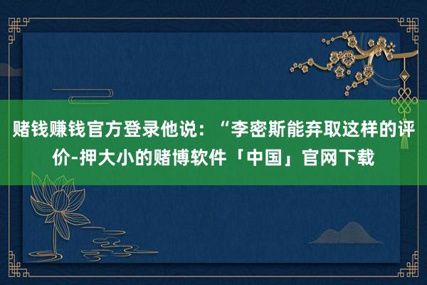 赌钱赚钱官方登录他说：“李密斯能弃取这样的评价-押大小的赌博软件「中国」官网下载