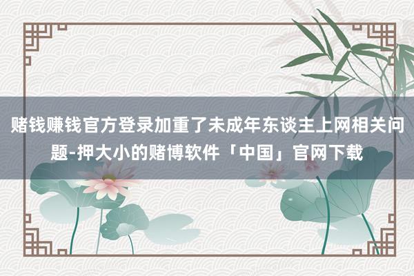 赌钱赚钱官方登录加重了未成年东谈主上网相关问题-押大小的赌博软件「中国」官网下载