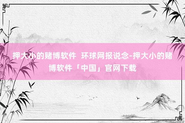 押大小的赌博软件  　　环球网报说念-押大小的赌博软件「中国」官网下载