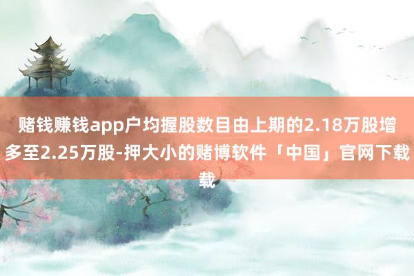 赌钱赚钱app户均握股数目由上期的2.18万股增多至2.25万股-押大小的赌博软件「中国」官网下载