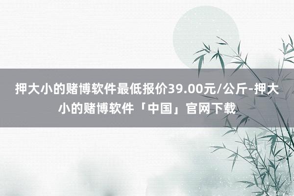 押大小的赌博软件最低报价39.00元/公斤-押大小的赌博软件「中国」官网下载