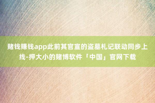 赌钱赚钱app此前其官宣的盗墓札记联动同步上线-押大小的赌博软件「中国」官网下载