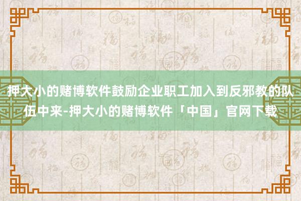 押大小的赌博软件鼓励企业职工加入到反邪教的队伍中来-押大小的赌博软件「中国」官网下载