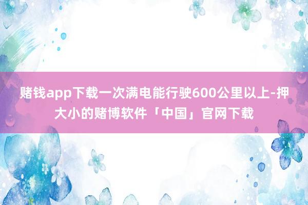 赌钱app下载一次满电能行驶600公里以上-押大小的赌博软件「中国」官网下载