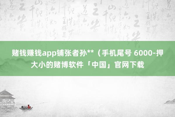 赌钱赚钱app铺张者孙**（手机尾号 6000-押大小的赌博软件「中国」官网下载