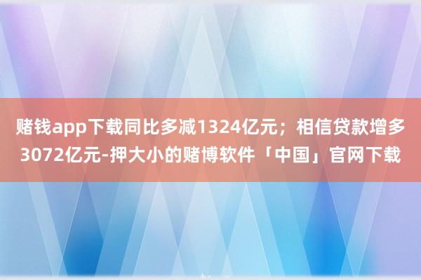 赌钱app下载同比多减1324亿元；相信贷款增多3072亿元-押大小的赌博软件「中国」官网下载