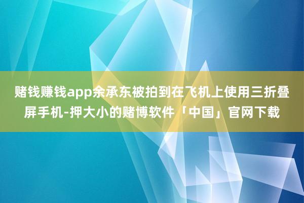 赌钱赚钱app余承东被拍到在飞机上使用三折叠屏手机-押大小的赌博软件「中国」官网下载