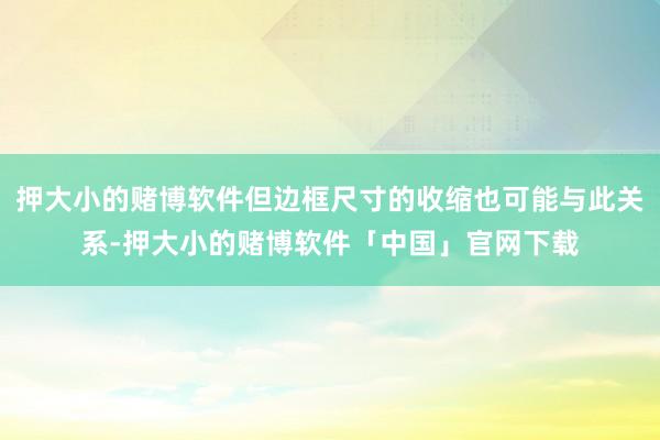 押大小的赌博软件但边框尺寸的收缩也可能与此关系-押大小的赌博软件「中国」官网下载