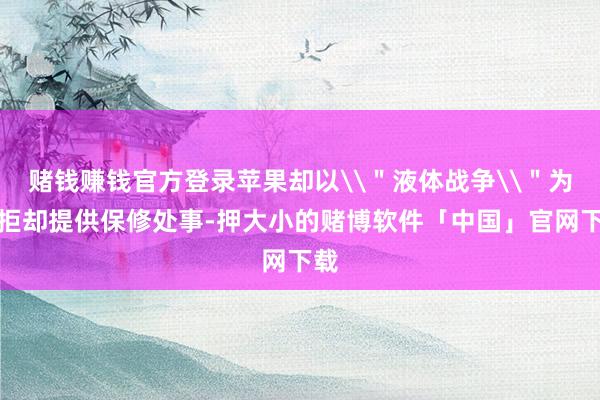 赌钱赚钱官方登录苹果却以\＂液体战争\＂为由拒却提供保修处事-押大小的赌博软件「中国」官网下载