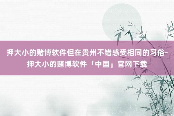 押大小的赌博软件但在贵州不错感受相同的习俗-押大小的赌博软件「中国」官网下载