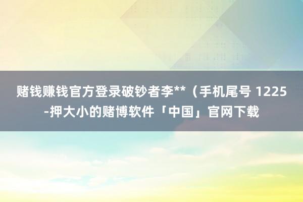 赌钱赚钱官方登录破钞者李**（手机尾号 1225-押大小的赌博软件「中国」官网下载