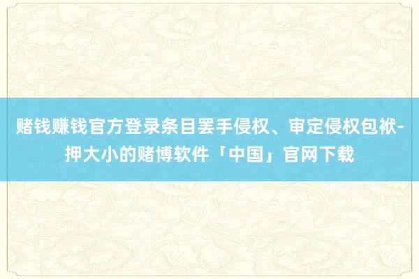 赌钱赚钱官方登录条目罢手侵权、审定侵权包袱-押大小的赌博软件「中国」官网下载