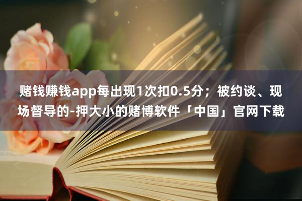 赌钱赚钱app每出现1次扣0.5分；被约谈、现场督导的-押大小的赌博软件「中国」官网下载