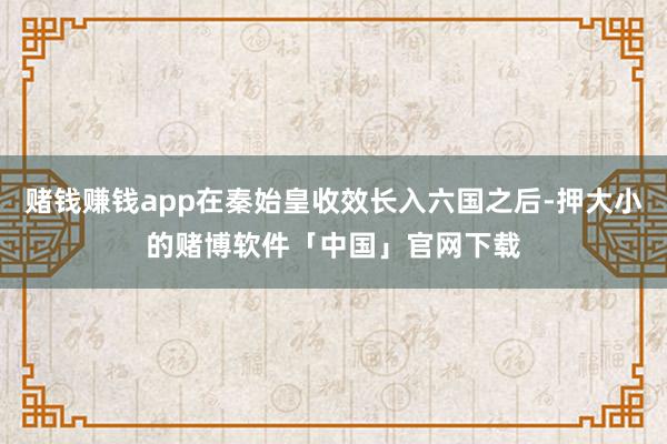 赌钱赚钱app在秦始皇收效长入六国之后-押大小的赌博软件「中国」官网下载