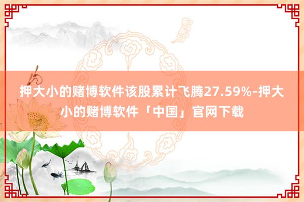 押大小的赌博软件该股累计飞腾27.59%-押大小的赌博软件「中国」官网下载