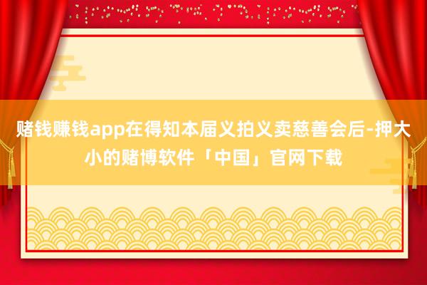 赌钱赚钱app在得知本届义拍义卖慈善会后-押大小的赌博软件「中国」官网下载