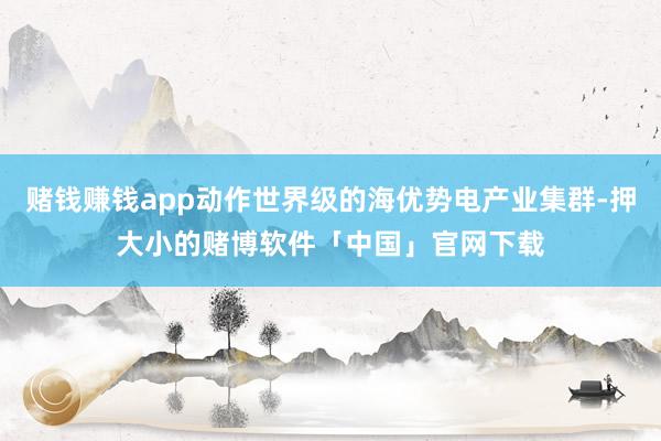 赌钱赚钱app动作世界级的海优势电产业集群-押大小的赌博软件「中国」官网下载