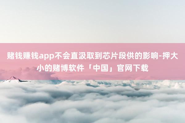 赌钱赚钱app不会直汲取到芯片段供的影响-押大小的赌博软件「中国」官网下载