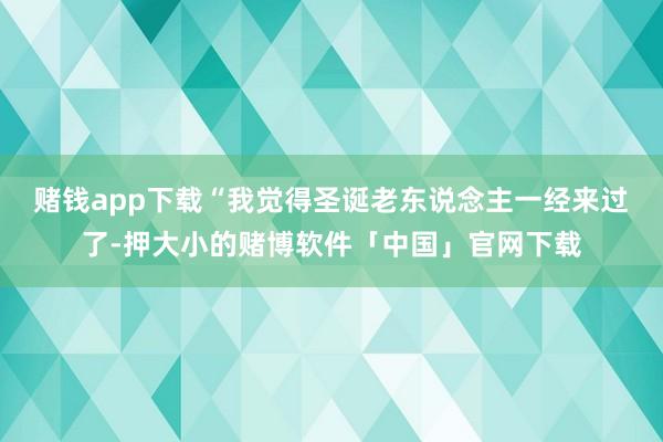 赌钱app下载　　“我觉得圣诞老东说念主一经来过了-押大小的赌博软件「中国」官网下载