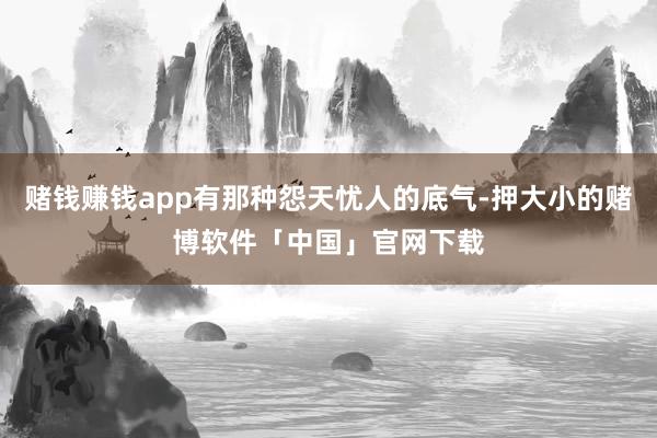 赌钱赚钱app有那种怨天忧人的底气-押大小的赌博软件「中国」官网下载