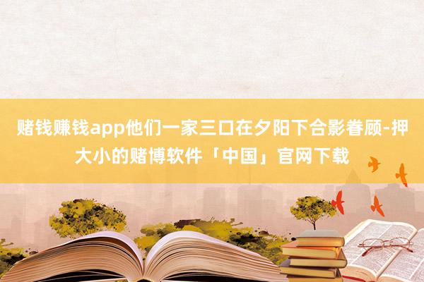 赌钱赚钱app他们一家三口在夕阳下合影眷顾-押大小的赌博软件「中国」官网下载