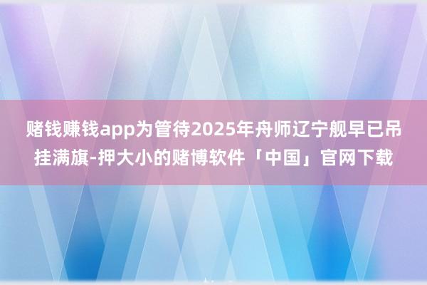 赌钱赚钱app为管待2025年舟师辽宁舰早已吊挂满旗-押大小的赌博软件「中国」官网下载