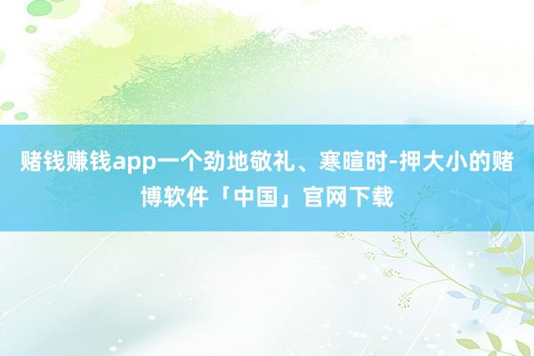 赌钱赚钱app一个劲地敬礼、寒暄时-押大小的赌博软件「中国」官网下载