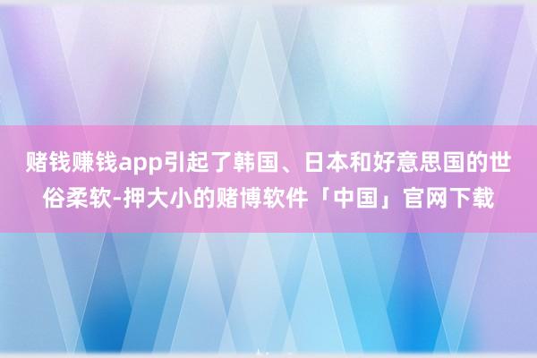 赌钱赚钱app引起了韩国、日本和好意思国的世俗柔软-押大小的赌博软件「中国」官网下载