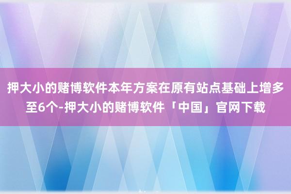 押大小的赌博软件本年方案在原有站点基础上增多至6个-押大小的赌博软件「中国」官网下载