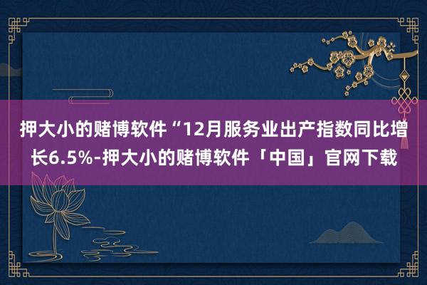 押大小的赌博软件　　“12月服务业出产指数同比增长6.5%-押大小的赌博软件「中国」官网下载