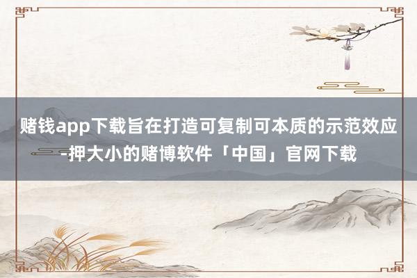 赌钱app下载旨在打造可复制可本质的示范效应-押大小的赌博软件「中国」官网下载