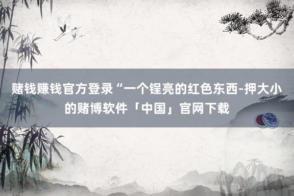 赌钱赚钱官方登录“一个锃亮的红色东西-押大小的赌博软件「中国」官网下载